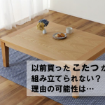 【困ったときのあれこれ特集】「以前買ったこたつが組み立てられない！？」理由の可能性は…