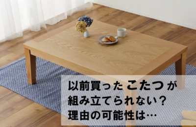 【困ったときのあれこれ特集】「以前買ったこたつが組み立てられない！？」理由の可能性は…