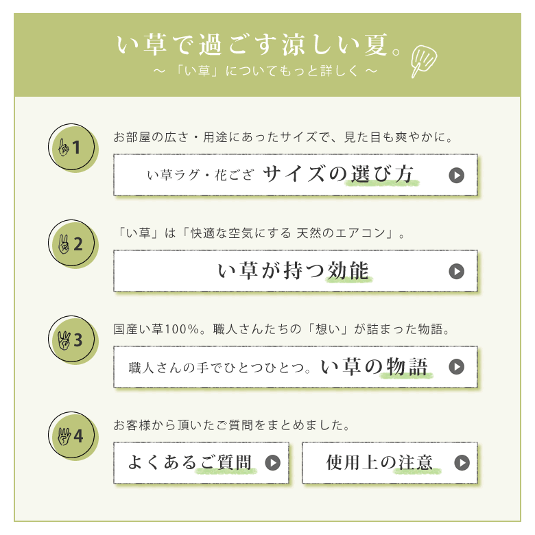 「い草」についてもっと詳しく。い草ラグ・花ござ　サイズの選び方／い草が持つ効能「い草」は「快適な空気にする 天然のエアコン」／国産い草100％。職人さんたちの「想い」が詰まった物語。／お客様から頂いたご質問をまとめました。