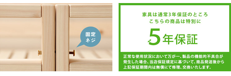 家具は通常3年保証のところ、こちらの商品は特別に「５年保証」正常な使用状況において万が一、製品の機能的不具合が発生した場合、当店保証規定に基づいて、商品発送後から上記保証期間内は無償にて修理、交換いたします。