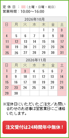 サポートカレンダー 定休日：日曜日、祝日 営業時間：10:00～16:00 ※日曜日・祝日にいただいたご注文／お問い合わせのお返事は翌営業日にご連絡いたします。土曜日は少人数体制でお客様対応を行っております。 注文受付は24時間年中無休！